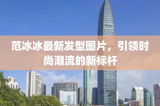 范冰冰最新发型图片，引领时尚潮流的新标杆