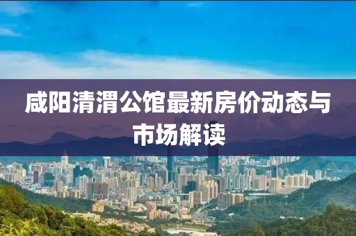 咸阳清渭公馆最新房价动态与市场解读