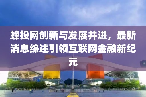 蜂投网创新与发展并进，最新消息综述引领互联网金融新纪元