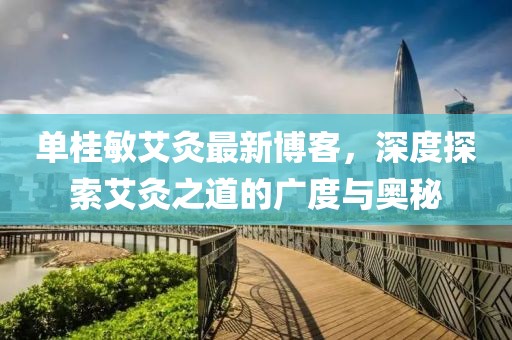 单桂敏艾灸最新博客，深度探索艾灸之道的广度与奥秘