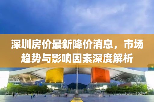 深圳房价最新降价消息，市场趋势与影响因素深度解析