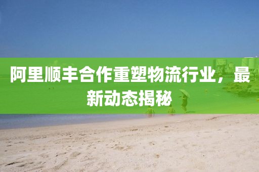 阿里顺丰合作重塑物流行业，最新动态揭秘