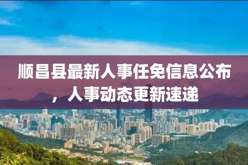 顺昌县最新人事任免信息公布，人事动态更新速递