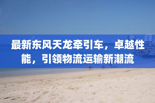 最新东风天龙牵引车，卓越性能，引领物流运输新潮流