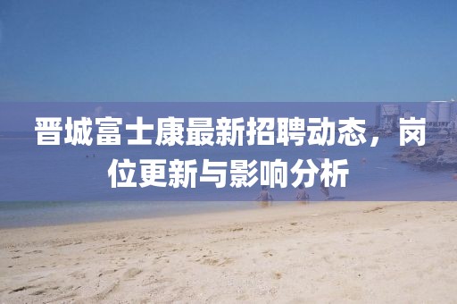 晋城富士康最新招聘动态，岗位更新与影响分析