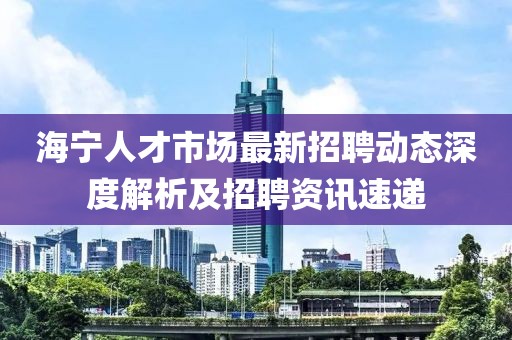 海宁人才市场最新招聘动态深度解析及招聘资讯速递