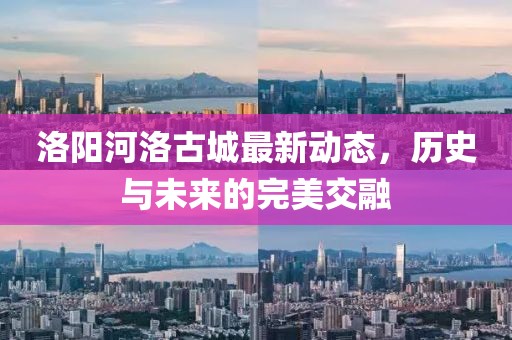 洛阳河洛古城最新动态，历史与未来的完美交融