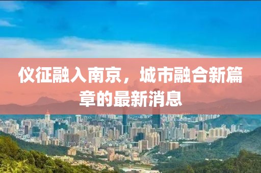 仪征融入南京，城市融合新篇章的最新消息