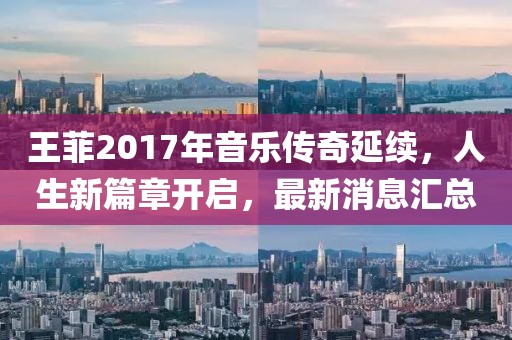 王菲2017年音乐传奇延续，人生新篇章开启，最新消息汇总