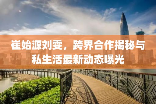 崔始源刘雯，跨界合作揭秘与私生活最新动态曝光