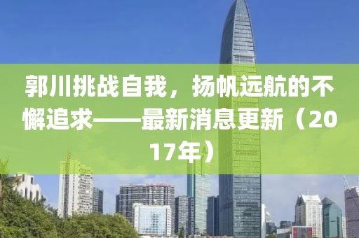 郭川挑战自我，扬帆远航的不懈追求——最新消息更新（2017年）