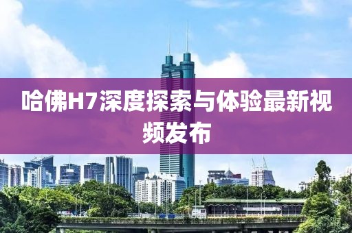 哈佛H7深度探索与体验最新视频发布