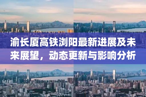 渝长厦高铁浏阳最新进展及未来展望，动态更新与影响分析