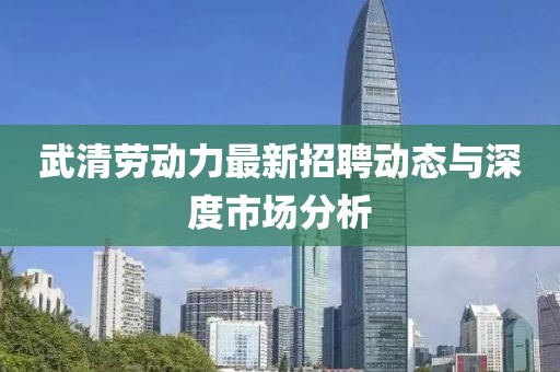 武清劳动力最新招聘动态与深度市场分析