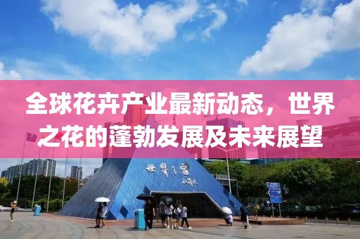 全球花卉产业最新动态，世界之花的蓬勃发展及未来展望