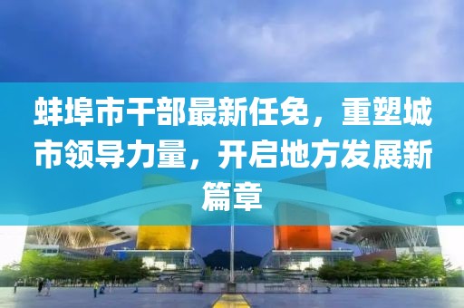 蚌埠市干部最新任免，重塑城市领导力量，开启地方发展新篇章