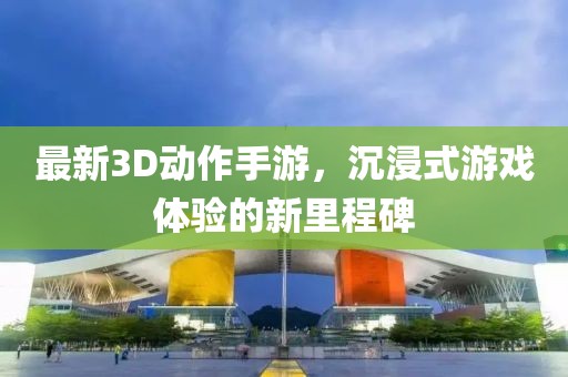 最新3D动作手游，沉浸式游戏体验的新里程碑
