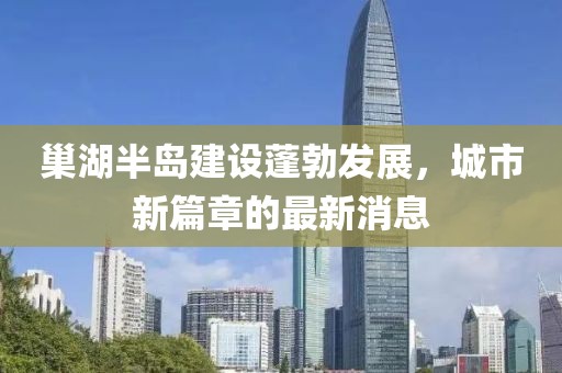 巢湖半岛建设蓬勃发展，城市新篇章的最新消息