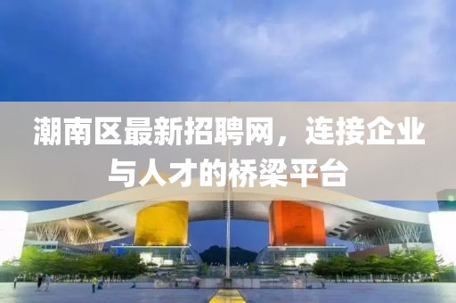 潮南区最新招聘网，连接企业与人才的桥梁平台