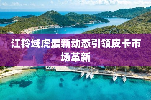 江铃域虎最新动态引领皮卡市场革新