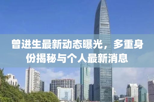 曾进生最新动态曝光，多重身份揭秘与个人最新消息
