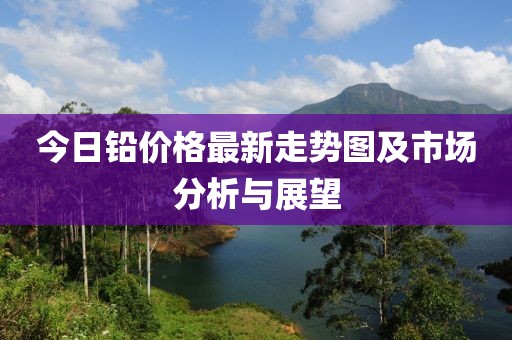 今日铅价格最新走势图及市场分析与展望