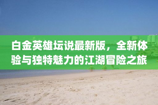 白金英雄坛说最新版，全新体验与独特魅力的江湖冒险之旅