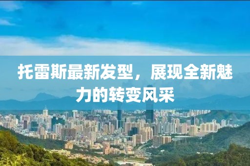 托雷斯最新发型，展现全新魅力的转变风采