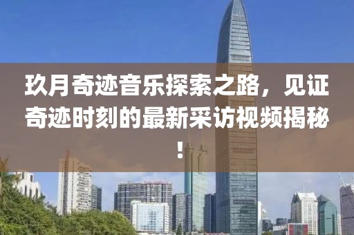 玖月奇迹音乐探索之路，见证奇迹时刻的最新采访视频揭秘！