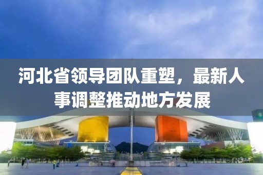 河北省领导团队重塑，最新人事调整推动地方发展