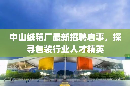 中山纸箱厂最新招聘启事，探寻包装行业人才精英
