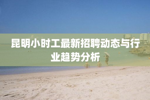 昆明小时工最新招聘动态与行业趋势分析