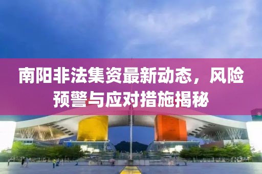南阳非法集资最新动态，风险预警与应对措施揭秘