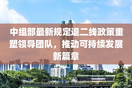 中组部最新规定退二线政策重塑领导团队，推动可持续发展新篇章