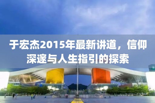 于宏杰2015年最新讲道，信仰深邃与人生指引的探索