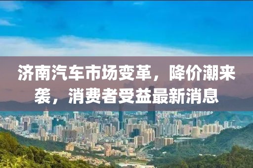 济南汽车市场变革，降价潮来袭，消费者受益最新消息