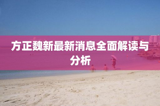 方正魏新最新消息全面解读与分析
