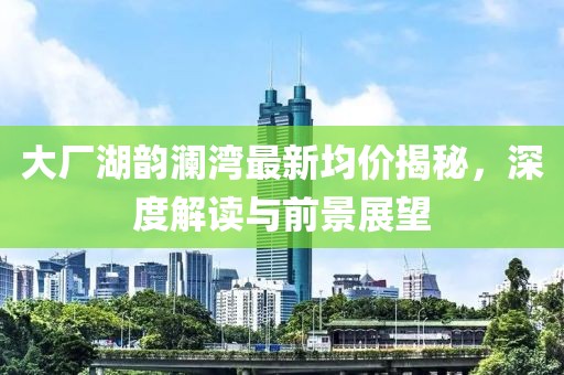 大厂湖韵澜湾最新均价揭秘，深度解读与前景展望
