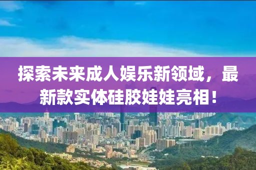 探索未来成人娱乐新领域，最新款实体硅胶娃娃亮相！