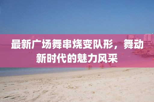 最新广场舞串烧变队形，舞动新时代的魅力风采