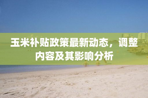 玉米补贴政策最新动态，调整内容及其影响分析