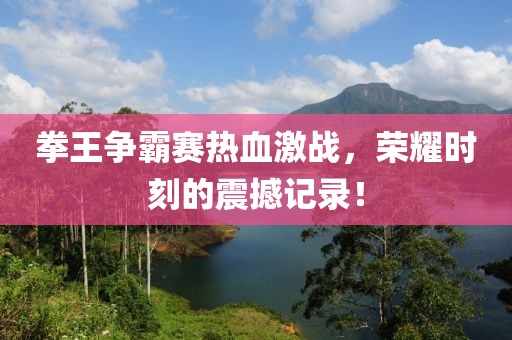 拳王争霸赛热血激战，荣耀时刻的震撼记录！