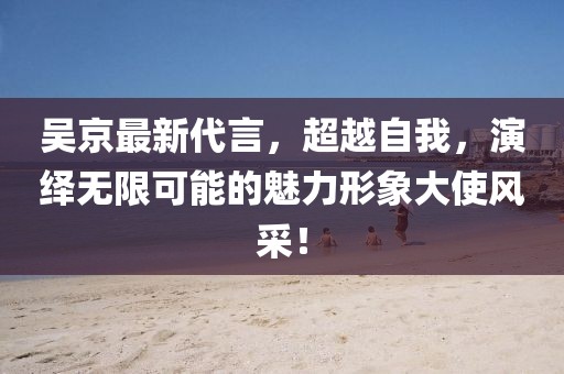 吴京最新代言，超越自我，演绎无限可能的魅力形象大使风采！
