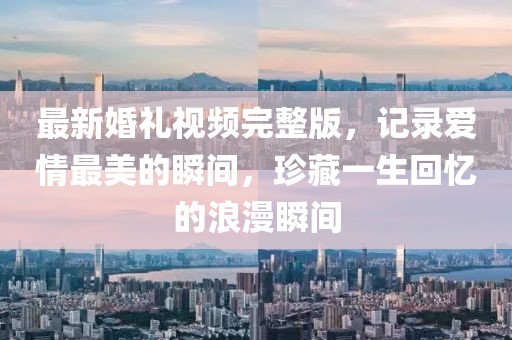 最新婚礼视频完整版，记录爱情最美的瞬间，珍藏一生回忆的浪漫瞬间