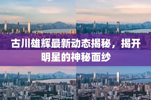 古川雄辉最新动态揭秘，揭开明星的神秘面纱