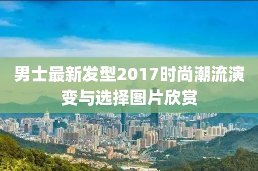 男士最新发型2017时尚潮流演变与选择图片欣赏