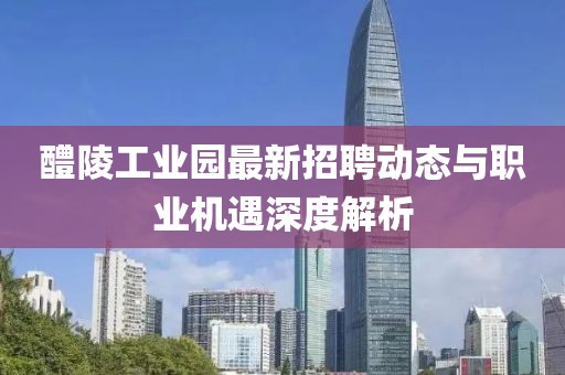 醴陵工业园最新招聘动态与职业机遇深度解析