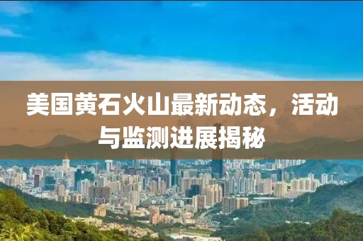 美国黄石火山最新动态，活动与监测进展揭秘