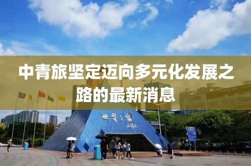中青旅坚定迈向多元化发展之路的最新消息