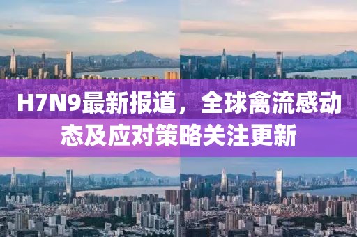 H7N9最新报道，全球禽流感动态及应对策略关注更新